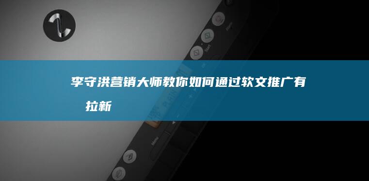 李守洪营销大师教你如何通过软文推广有效拉新