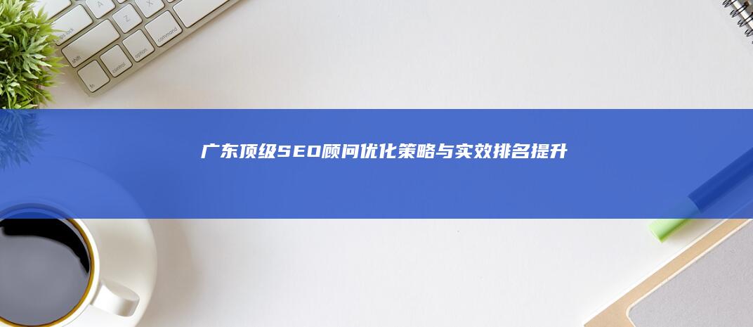 广东顶级SEO顾问：优化策略与实效排名提升服务